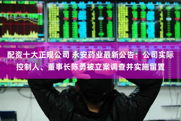 配资十大正规公司 永安药业最新公告：公司实际控制人、董事长陈勇被立案调查并实施留置