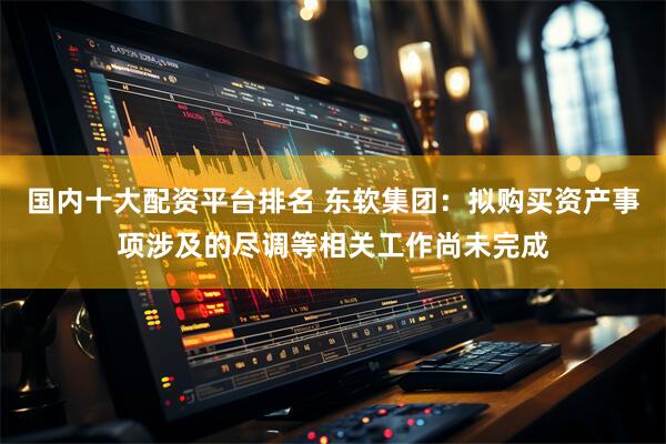 国内十大配资平台排名 东软集团：拟购买资产事项涉及的尽调等相关工作尚未完成