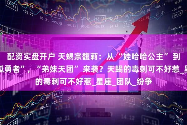 配资实盘开户 天蝎宗馥莉：从 “娃哈哈公主” 到遗产保卫战 “孤勇者”，“弟妹天团” 来袭？天蝎的毒刺可不好惹_星座_团队_纷争