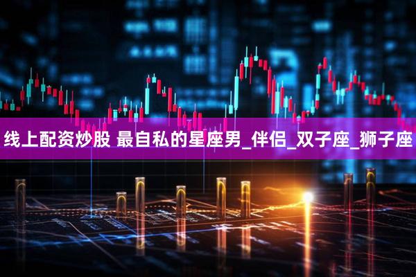 线上配资炒股 最自私的星座男_伴侣_双子座_狮子座