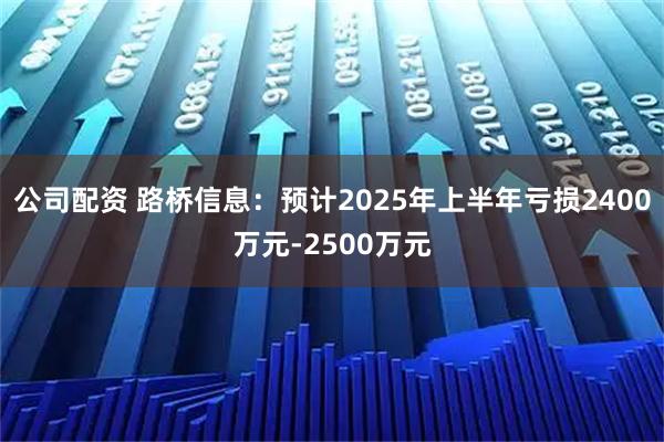 公司配资 路桥信息：预计2025年上半年亏损2400万元-2500万元