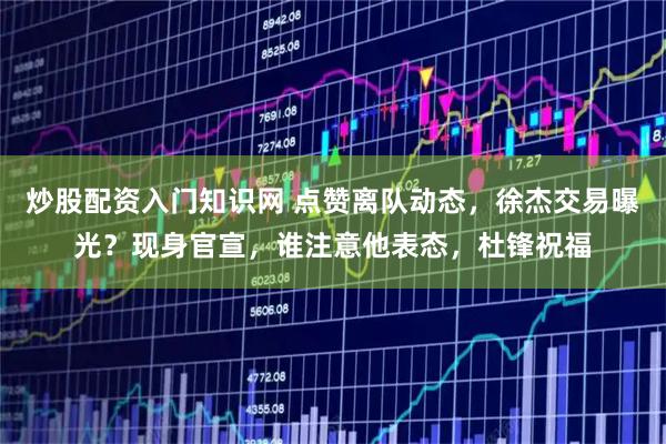 炒股配资入门知识网 点赞离队动态，徐杰交易曝光？现身官宣，谁注意他表态，杜锋祝福