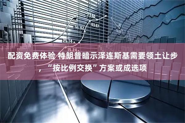 配资免费体验 特朗普暗示泽连斯基需要领土让步，“按比例交换”方案或成选项
