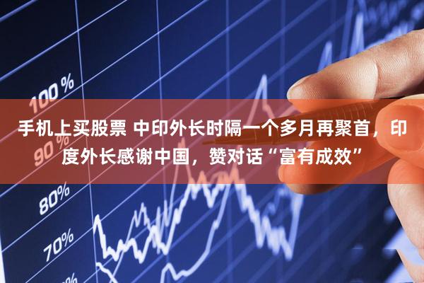 手机上买股票 中印外长时隔一个多月再聚首，印度外长感谢中国，赞对话“富有成效”