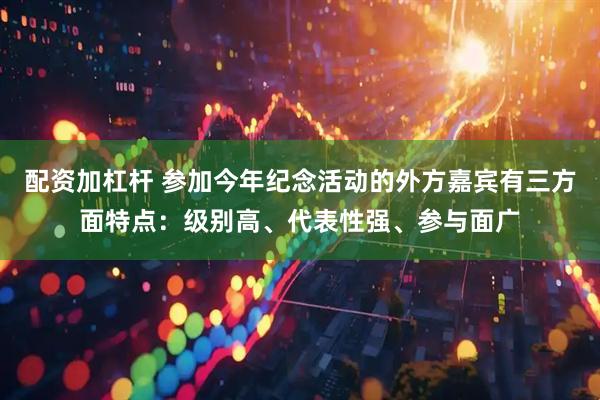配资加杠杆 参加今年纪念活动的外方嘉宾有三方面特点：级别高、代表性强、参与面广