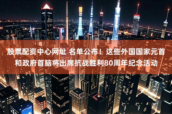 股票配资中心网址 名单公布！这些外国国家元首和政府首脑将出席抗战胜利80周年纪念活动