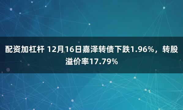 配资加杠杆 12月16日嘉泽转债下跌1.96%，转股溢价率17.79%