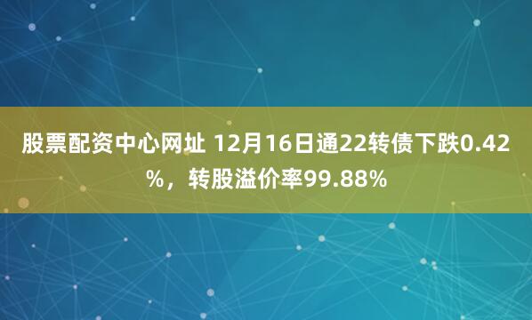 股票配资中心网址 12月16日通22转债下跌0.42%，转股溢价率99.88%