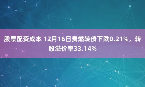 股票配资成本 12月16日贵燃转债下跌0.21%，转股溢价率33.14%