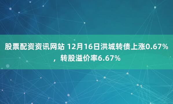 股票配资资讯网站 12月16日洪城转债上涨0.67%，转股溢价率6.67%