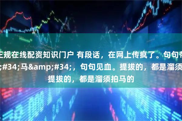 正规在线配资知识门户 有段话，在网上传疯了。句句带"马"，句句见血。提拔的，都是溜须拍马的